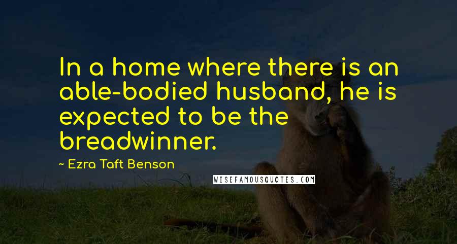 Ezra Taft Benson Quotes: In a home where there is an able-bodied husband, he is expected to be the breadwinner.