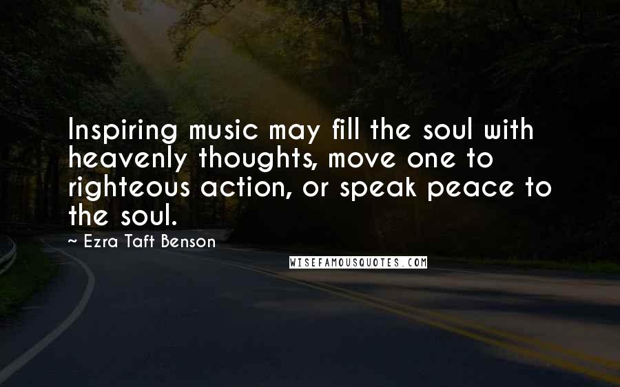 Ezra Taft Benson Quotes: Inspiring music may fill the soul with heavenly thoughts, move one to righteous action, or speak peace to the soul.