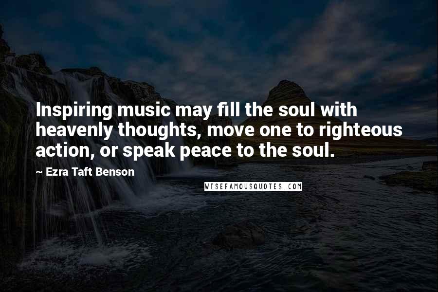 Ezra Taft Benson Quotes: Inspiring music may fill the soul with heavenly thoughts, move one to righteous action, or speak peace to the soul.