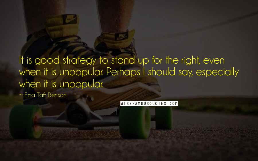 Ezra Taft Benson Quotes: It is good strategy to stand up for the right, even when it is unpopular. Perhaps I should say, especially when it is unpopular.