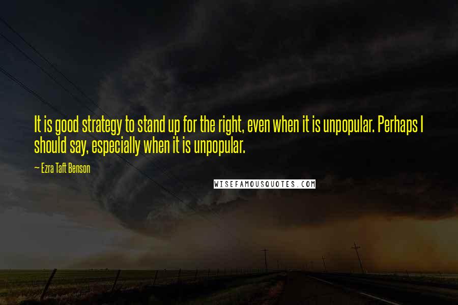 Ezra Taft Benson Quotes: It is good strategy to stand up for the right, even when it is unpopular. Perhaps I should say, especially when it is unpopular.