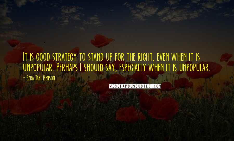 Ezra Taft Benson Quotes: It is good strategy to stand up for the right, even when it is unpopular. Perhaps I should say, especially when it is unpopular.