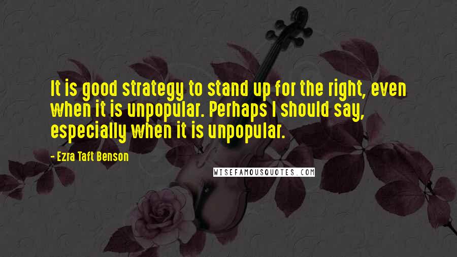 Ezra Taft Benson Quotes: It is good strategy to stand up for the right, even when it is unpopular. Perhaps I should say, especially when it is unpopular.