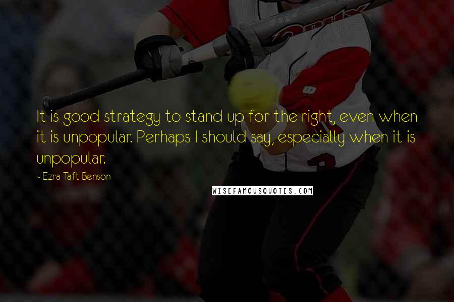 Ezra Taft Benson Quotes: It is good strategy to stand up for the right, even when it is unpopular. Perhaps I should say, especially when it is unpopular.