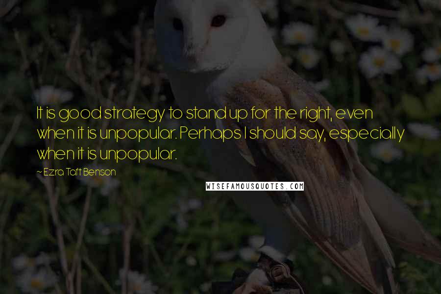 Ezra Taft Benson Quotes: It is good strategy to stand up for the right, even when it is unpopular. Perhaps I should say, especially when it is unpopular.