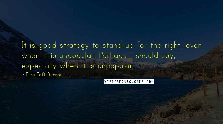 Ezra Taft Benson Quotes: It is good strategy to stand up for the right, even when it is unpopular. Perhaps I should say, especially when it is unpopular.