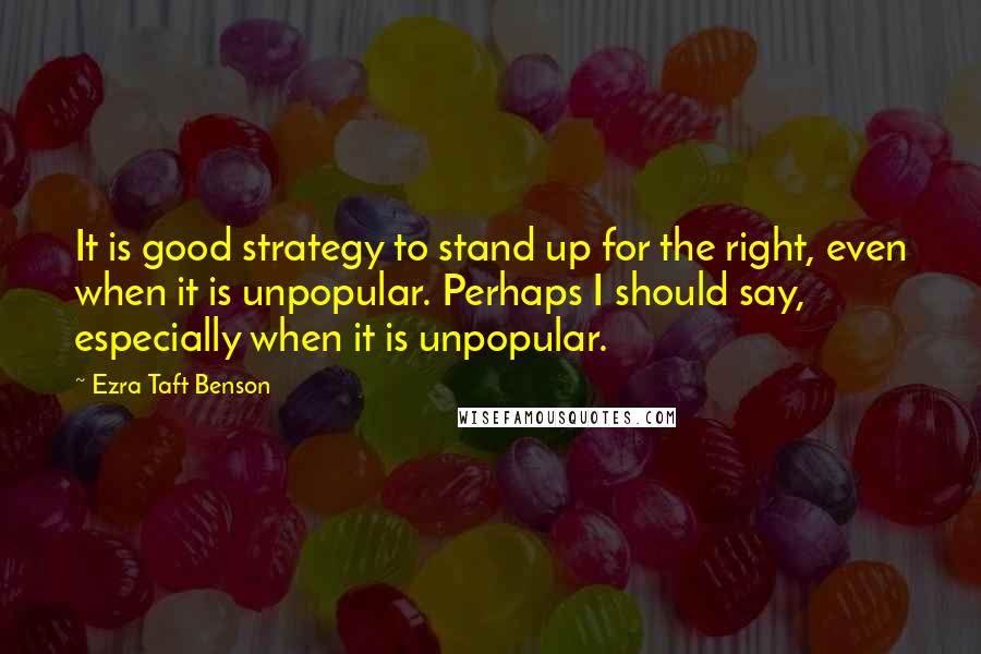 Ezra Taft Benson Quotes: It is good strategy to stand up for the right, even when it is unpopular. Perhaps I should say, especially when it is unpopular.