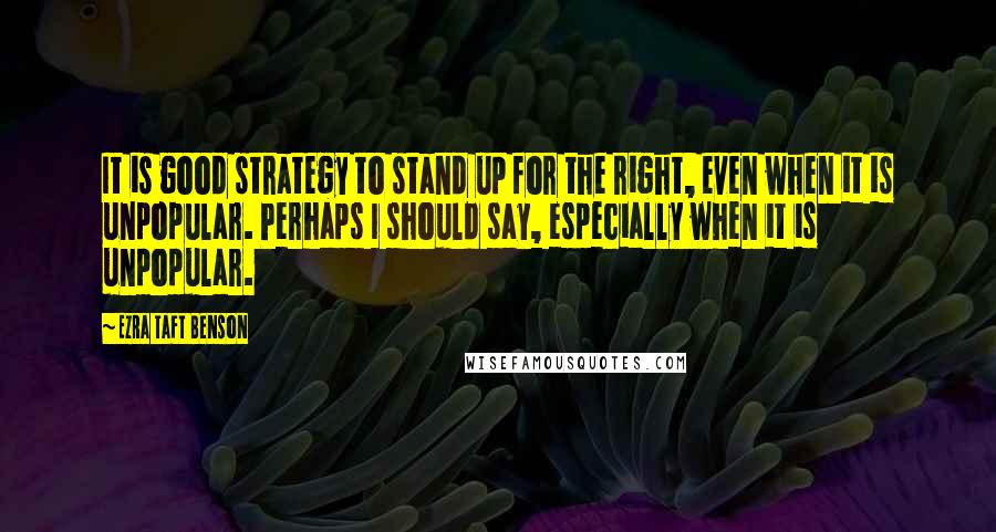 Ezra Taft Benson Quotes: It is good strategy to stand up for the right, even when it is unpopular. Perhaps I should say, especially when it is unpopular.