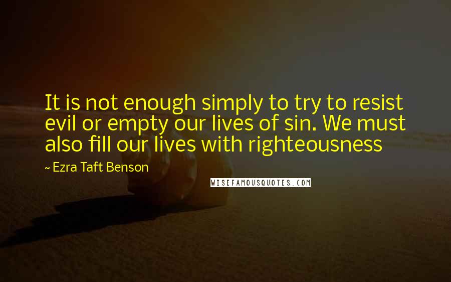Ezra Taft Benson Quotes: It is not enough simply to try to resist evil or empty our lives of sin. We must also fill our lives with righteousness