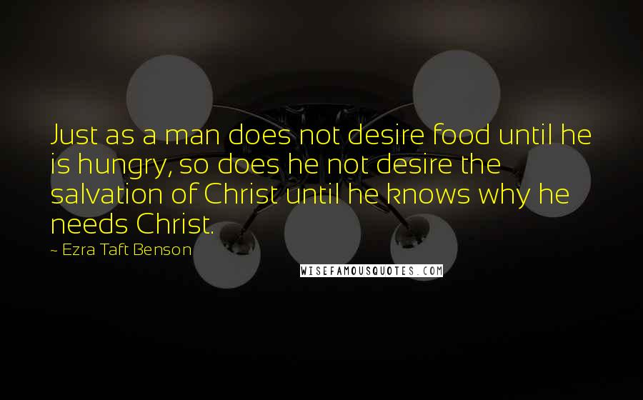 Ezra Taft Benson Quotes: Just as a man does not desire food until he is hungry, so does he not desire the salvation of Christ until he knows why he needs Christ.