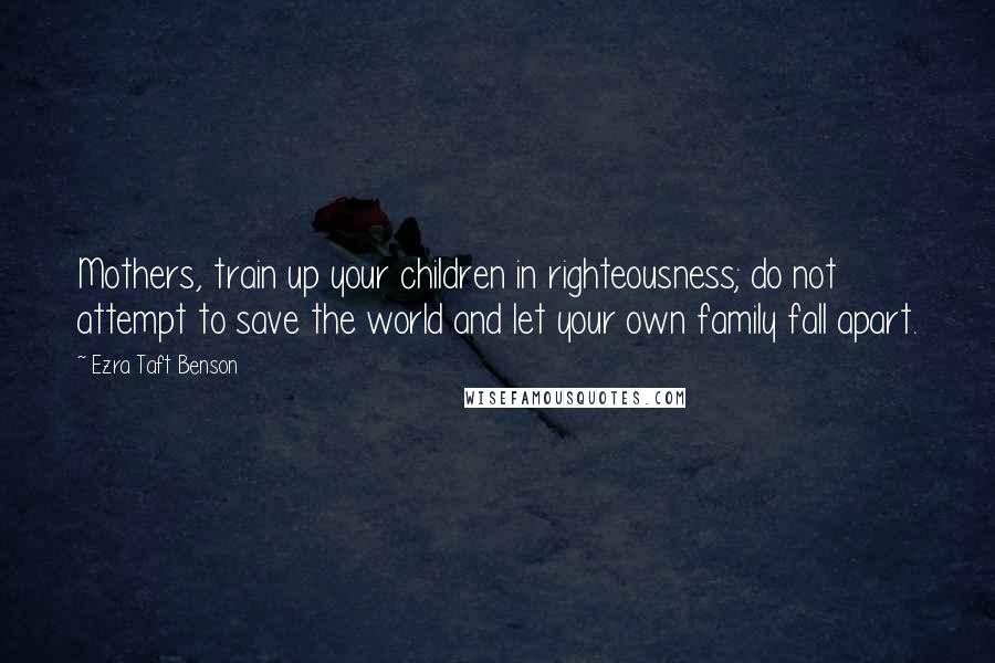 Ezra Taft Benson Quotes: Mothers, train up your children in righteousness; do not attempt to save the world and let your own family fall apart.