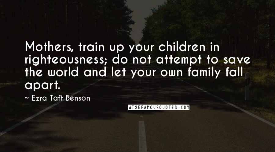 Ezra Taft Benson Quotes: Mothers, train up your children in righteousness; do not attempt to save the world and let your own family fall apart.