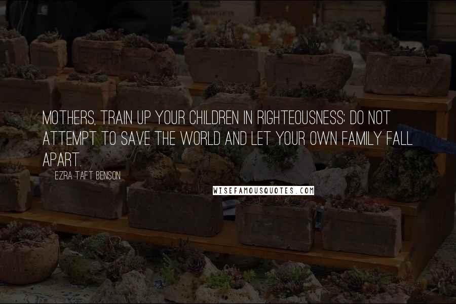 Ezra Taft Benson Quotes: Mothers, train up your children in righteousness; do not attempt to save the world and let your own family fall apart.