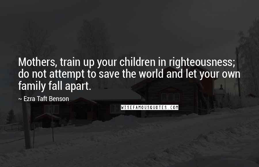 Ezra Taft Benson Quotes: Mothers, train up your children in righteousness; do not attempt to save the world and let your own family fall apart.
