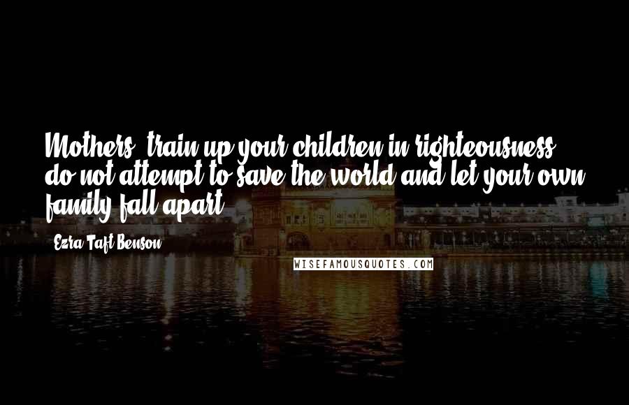 Ezra Taft Benson Quotes: Mothers, train up your children in righteousness; do not attempt to save the world and let your own family fall apart.