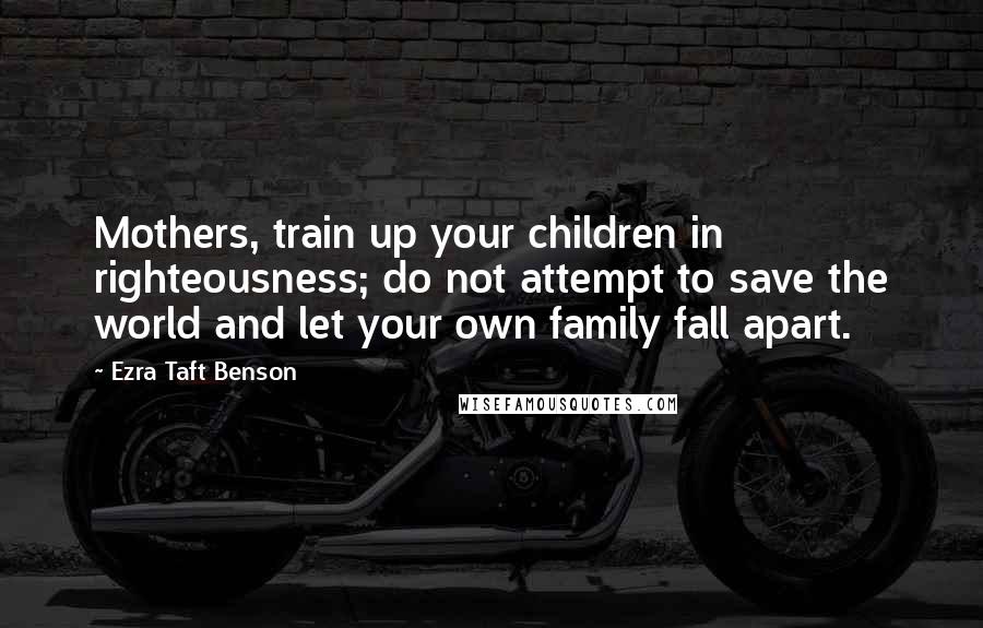 Ezra Taft Benson Quotes: Mothers, train up your children in righteousness; do not attempt to save the world and let your own family fall apart.
