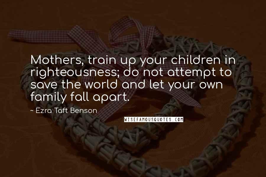 Ezra Taft Benson Quotes: Mothers, train up your children in righteousness; do not attempt to save the world and let your own family fall apart.