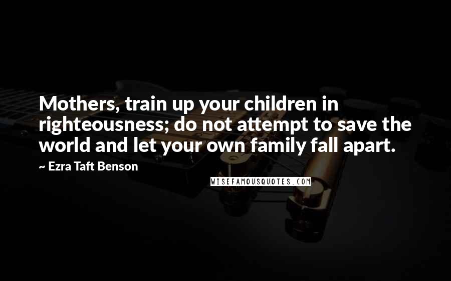 Ezra Taft Benson Quotes: Mothers, train up your children in righteousness; do not attempt to save the world and let your own family fall apart.