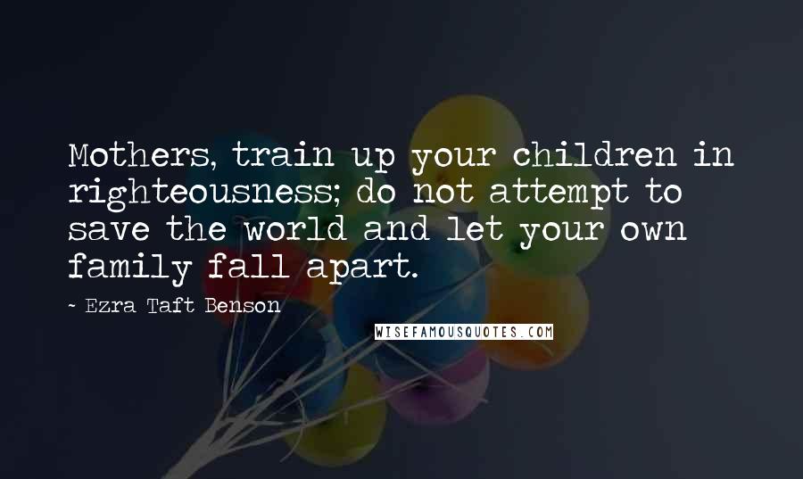Ezra Taft Benson Quotes: Mothers, train up your children in righteousness; do not attempt to save the world and let your own family fall apart.
