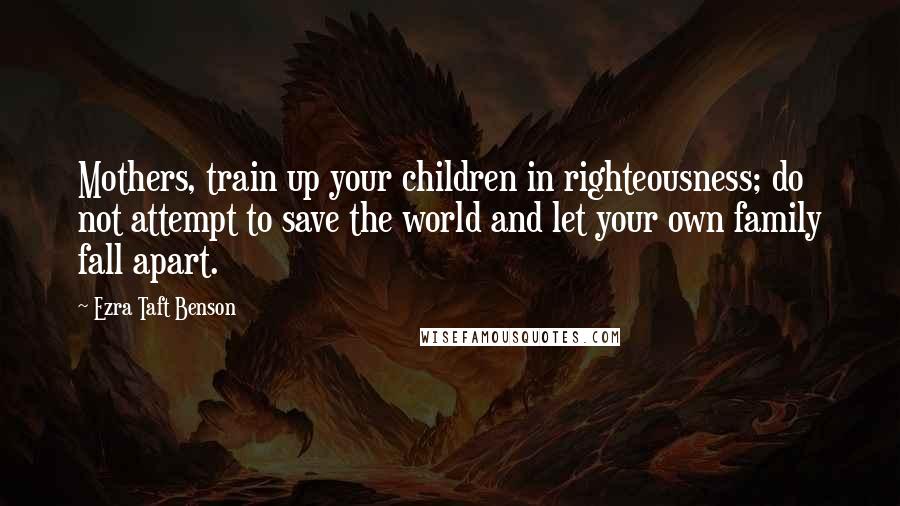 Ezra Taft Benson Quotes: Mothers, train up your children in righteousness; do not attempt to save the world and let your own family fall apart.