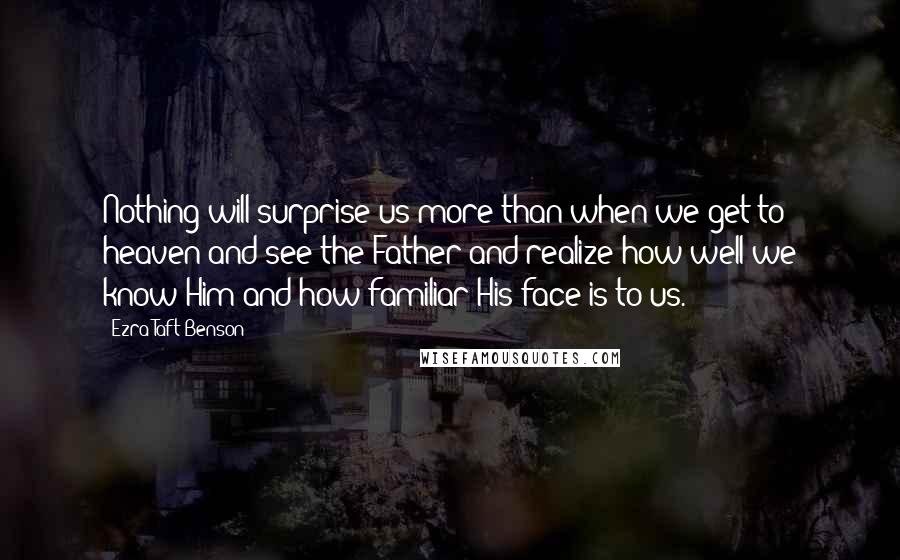 Ezra Taft Benson Quotes: Nothing will surprise us more than when we get to heaven and see the Father and realize how well we know Him and how familiar His face is to us.