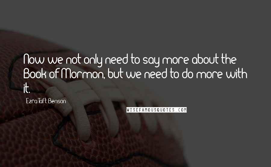 Ezra Taft Benson Quotes: Now we not only need to say more about the Book of Mormon, but we need to do more with it.