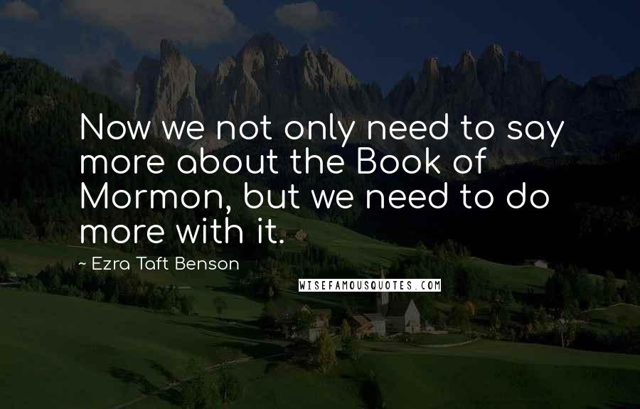 Ezra Taft Benson Quotes: Now we not only need to say more about the Book of Mormon, but we need to do more with it.