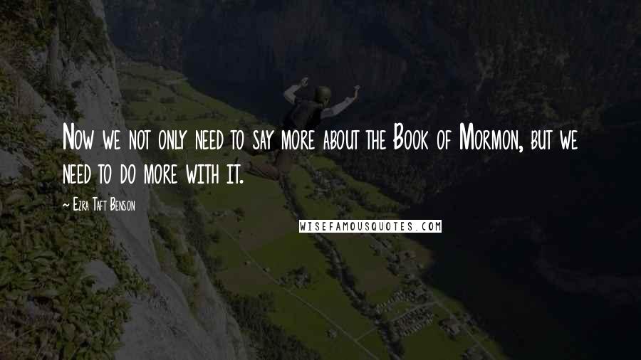 Ezra Taft Benson Quotes: Now we not only need to say more about the Book of Mormon, but we need to do more with it.