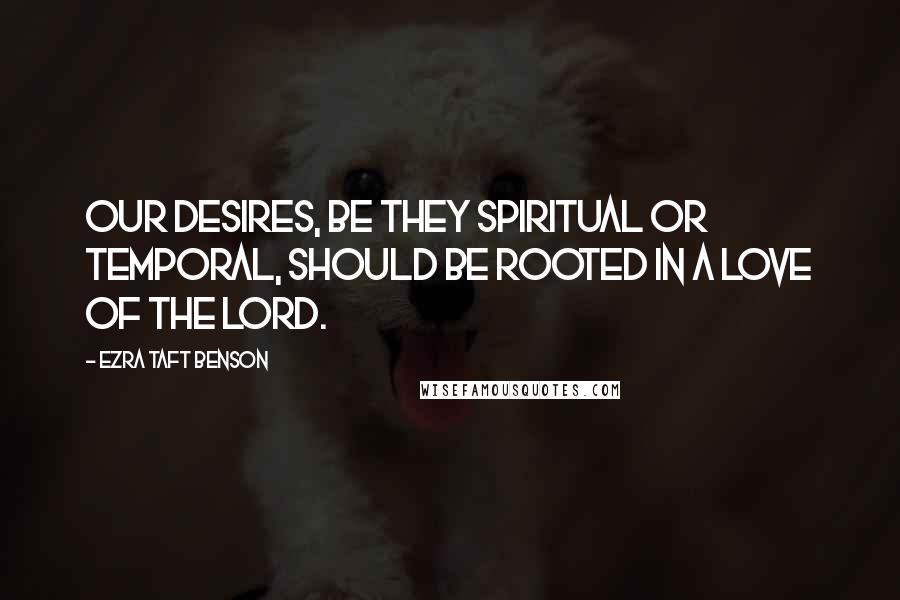 Ezra Taft Benson Quotes: Our desires, be they spiritual or temporal, should be rooted in a love of the Lord.