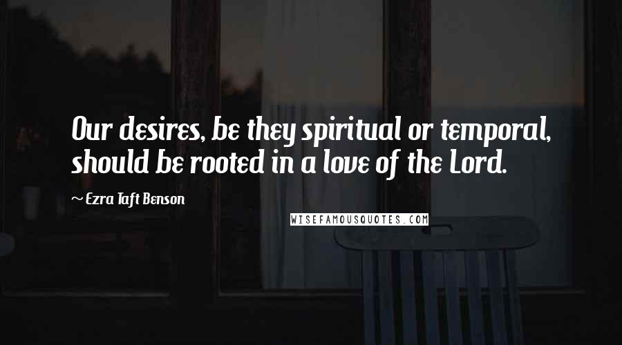 Ezra Taft Benson Quotes: Our desires, be they spiritual or temporal, should be rooted in a love of the Lord.