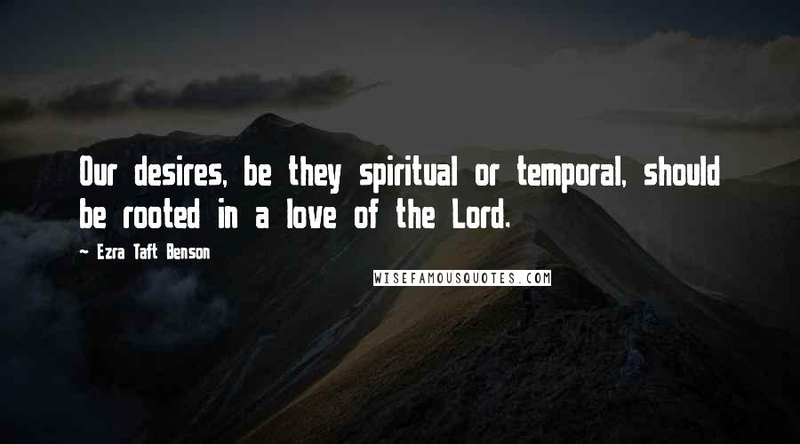 Ezra Taft Benson Quotes: Our desires, be they spiritual or temporal, should be rooted in a love of the Lord.