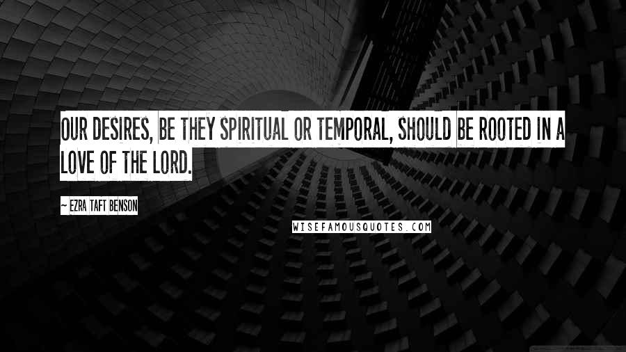 Ezra Taft Benson Quotes: Our desires, be they spiritual or temporal, should be rooted in a love of the Lord.