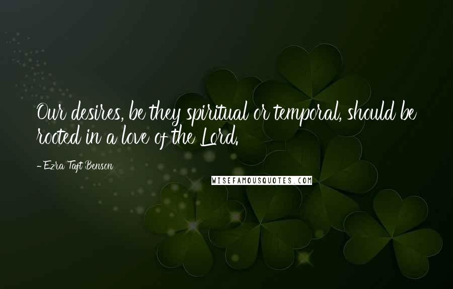 Ezra Taft Benson Quotes: Our desires, be they spiritual or temporal, should be rooted in a love of the Lord.