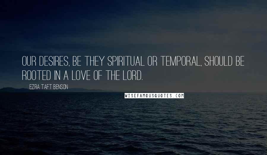 Ezra Taft Benson Quotes: Our desires, be they spiritual or temporal, should be rooted in a love of the Lord.