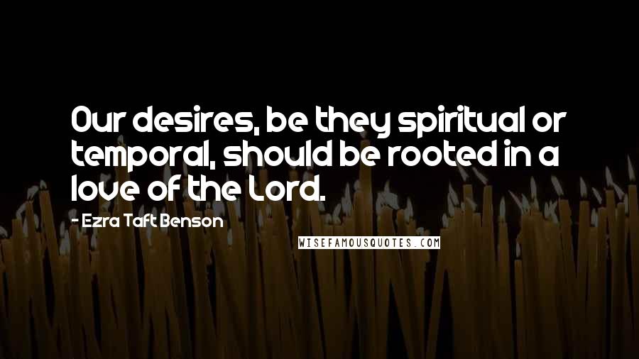 Ezra Taft Benson Quotes: Our desires, be they spiritual or temporal, should be rooted in a love of the Lord.