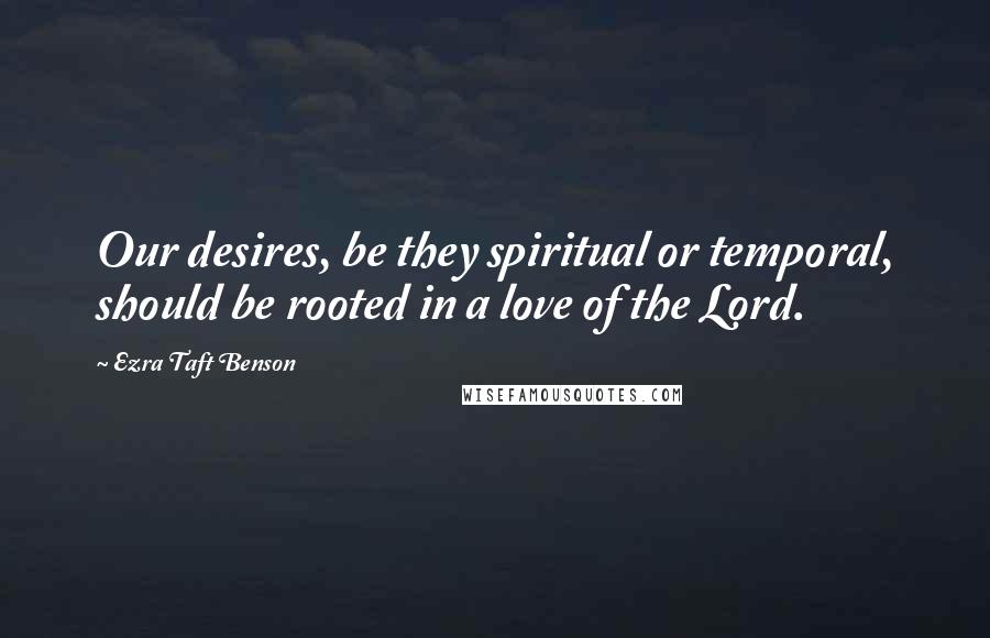 Ezra Taft Benson Quotes: Our desires, be they spiritual or temporal, should be rooted in a love of the Lord.