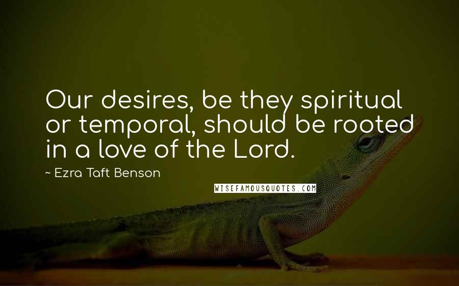 Ezra Taft Benson Quotes: Our desires, be they spiritual or temporal, should be rooted in a love of the Lord.