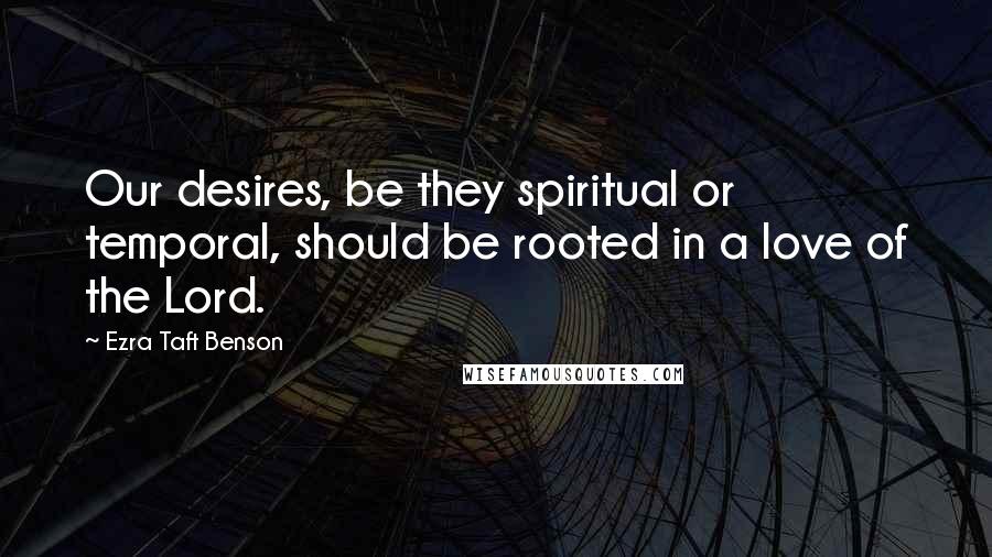 Ezra Taft Benson Quotes: Our desires, be they spiritual or temporal, should be rooted in a love of the Lord.
