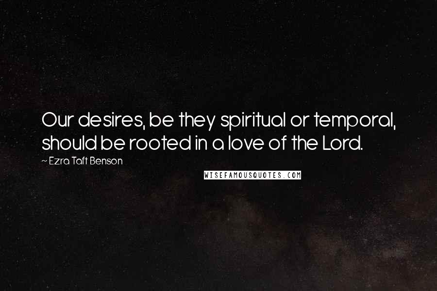 Ezra Taft Benson Quotes: Our desires, be they spiritual or temporal, should be rooted in a love of the Lord.