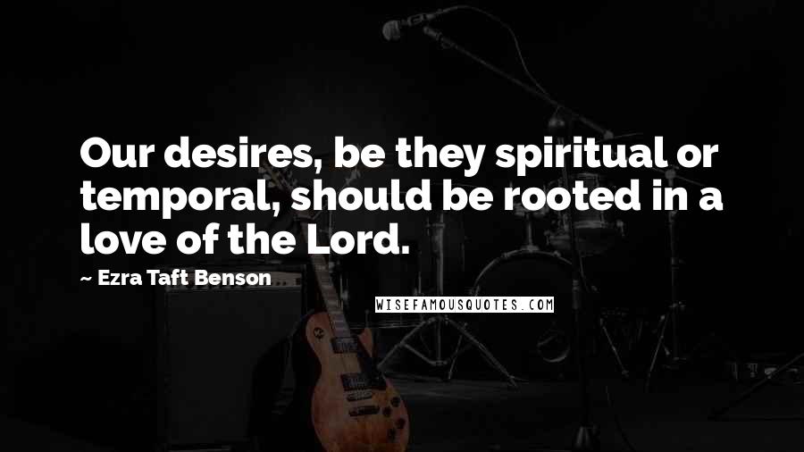 Ezra Taft Benson Quotes: Our desires, be they spiritual or temporal, should be rooted in a love of the Lord.