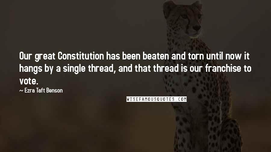 Ezra Taft Benson Quotes: Our great Constitution has been beaten and torn until now it hangs by a single thread, and that thread is our franchise to vote.