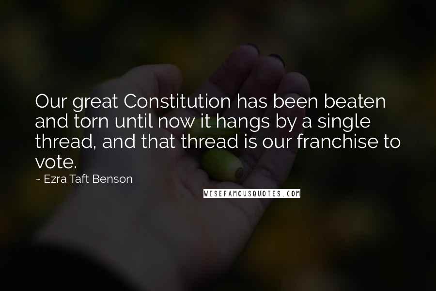 Ezra Taft Benson Quotes: Our great Constitution has been beaten and torn until now it hangs by a single thread, and that thread is our franchise to vote.