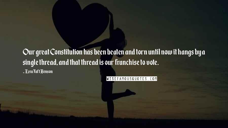 Ezra Taft Benson Quotes: Our great Constitution has been beaten and torn until now it hangs by a single thread, and that thread is our franchise to vote.