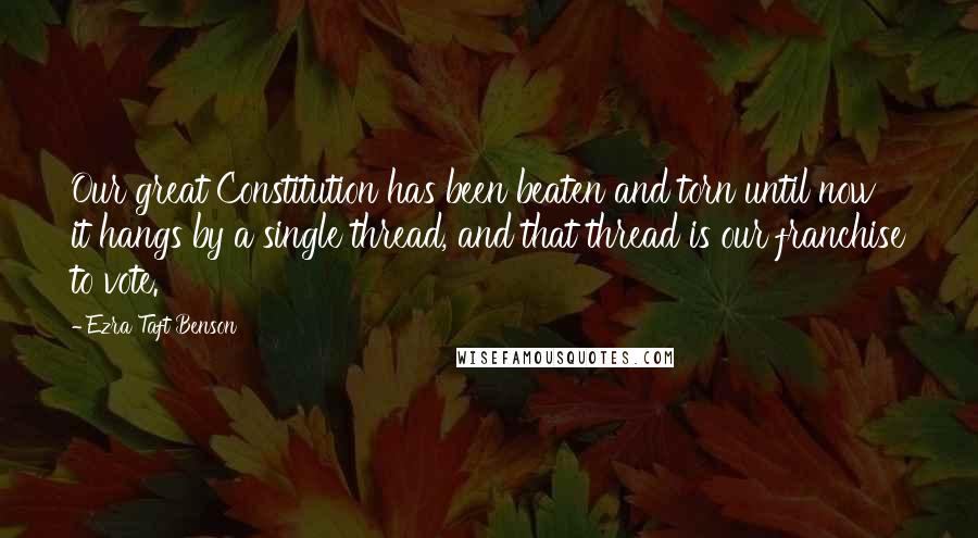 Ezra Taft Benson Quotes: Our great Constitution has been beaten and torn until now it hangs by a single thread, and that thread is our franchise to vote.
