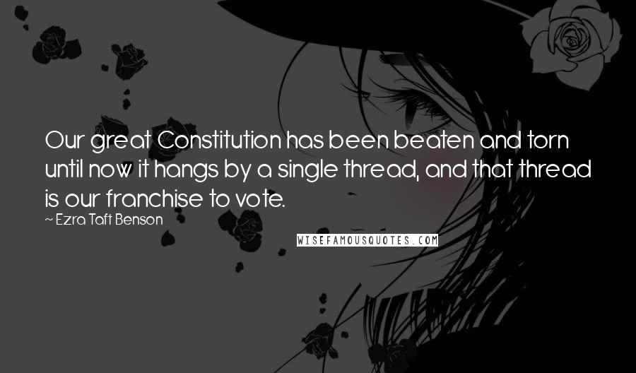 Ezra Taft Benson Quotes: Our great Constitution has been beaten and torn until now it hangs by a single thread, and that thread is our franchise to vote.