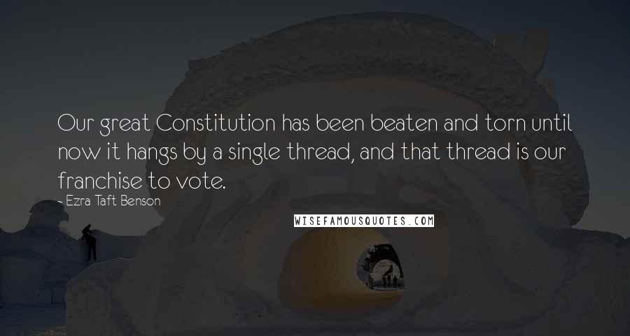 Ezra Taft Benson Quotes: Our great Constitution has been beaten and torn until now it hangs by a single thread, and that thread is our franchise to vote.