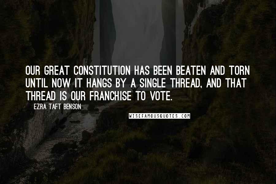 Ezra Taft Benson Quotes: Our great Constitution has been beaten and torn until now it hangs by a single thread, and that thread is our franchise to vote.