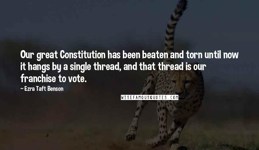 Ezra Taft Benson Quotes: Our great Constitution has been beaten and torn until now it hangs by a single thread, and that thread is our franchise to vote.