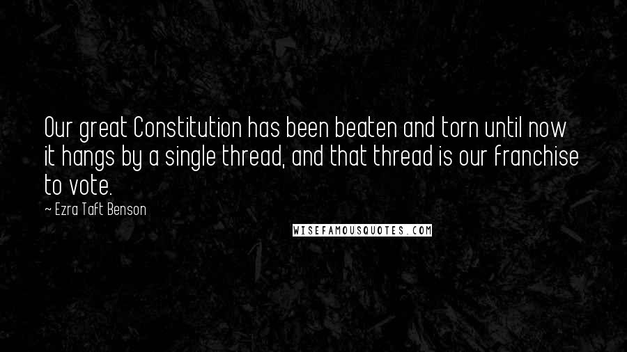 Ezra Taft Benson Quotes: Our great Constitution has been beaten and torn until now it hangs by a single thread, and that thread is our franchise to vote.