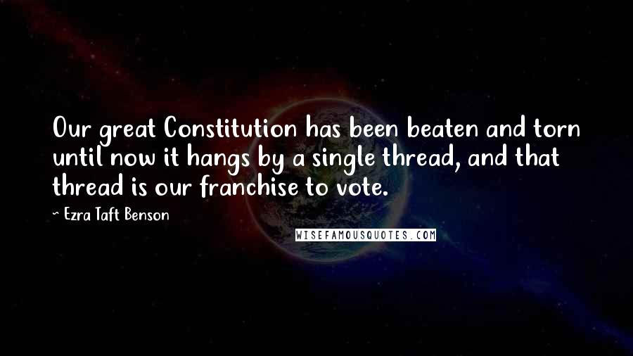 Ezra Taft Benson Quotes: Our great Constitution has been beaten and torn until now it hangs by a single thread, and that thread is our franchise to vote.